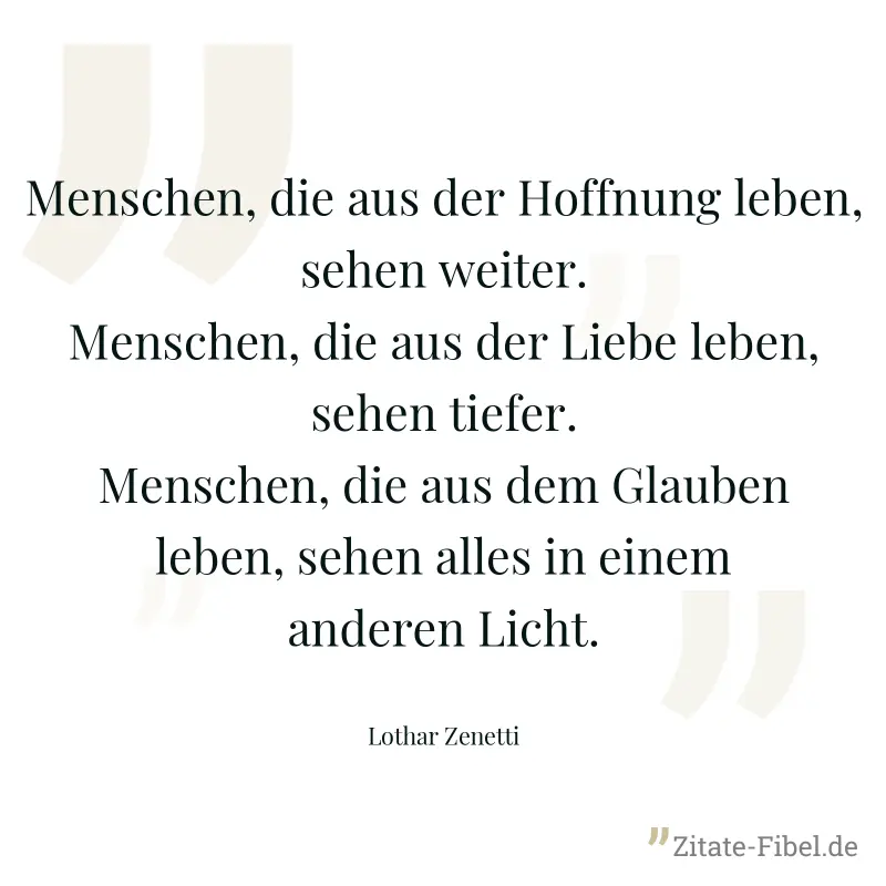 Menschen, die aus der Hoffnung leben, sehen weiter. Menschen, die aus der Liebe leben, sehen tiefer. Menschen, die aus dem Glauben leben, sehen alles in einem anderen Licht. - Lothar Zenetti