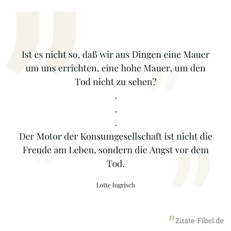 Ist es nicht so, daß wir aus Dingen eine Mauer um uns errichten, eine hohe Mauer, um den Tod nicht zu sehen? ... Der Motor der Konsumgesellschaft ist nicht die Freude am Leben, sondern die Angst vor d - Lotte Ingrisch
