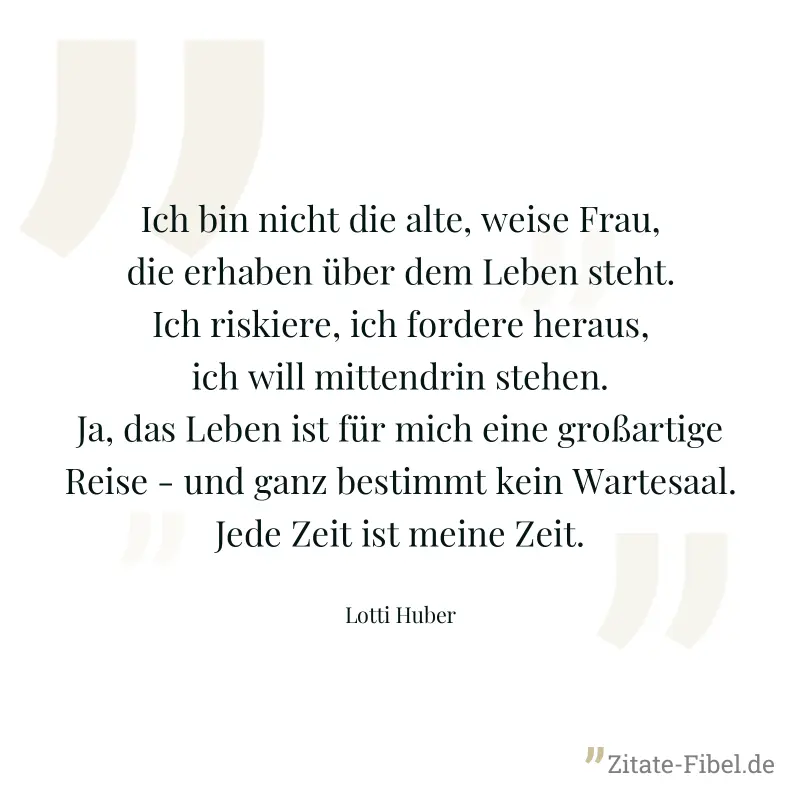 Ich bin nicht die alte, weise Frau, die erhaben über dem Leben steht. Ich riskiere, ich fordere heraus, ich will mittendrin stehen. Ja, das Leben ist für mich eine großartige Reise - und ganz bestimmt - Lotti Huber