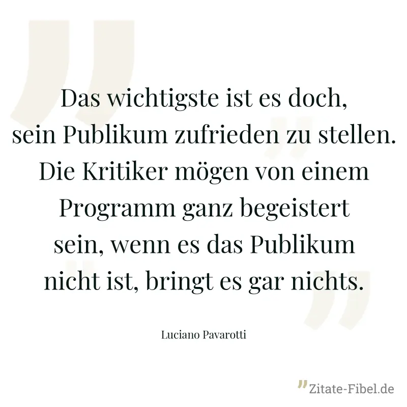 Das wichtigste ist es doch, sein Publikum zufrieden zu stellen. Die Kritiker mögen von einem Programm ganz begeistert sein, wenn es das Publikum nicht ist, bringt es gar nichts. - Luciano Pavarotti