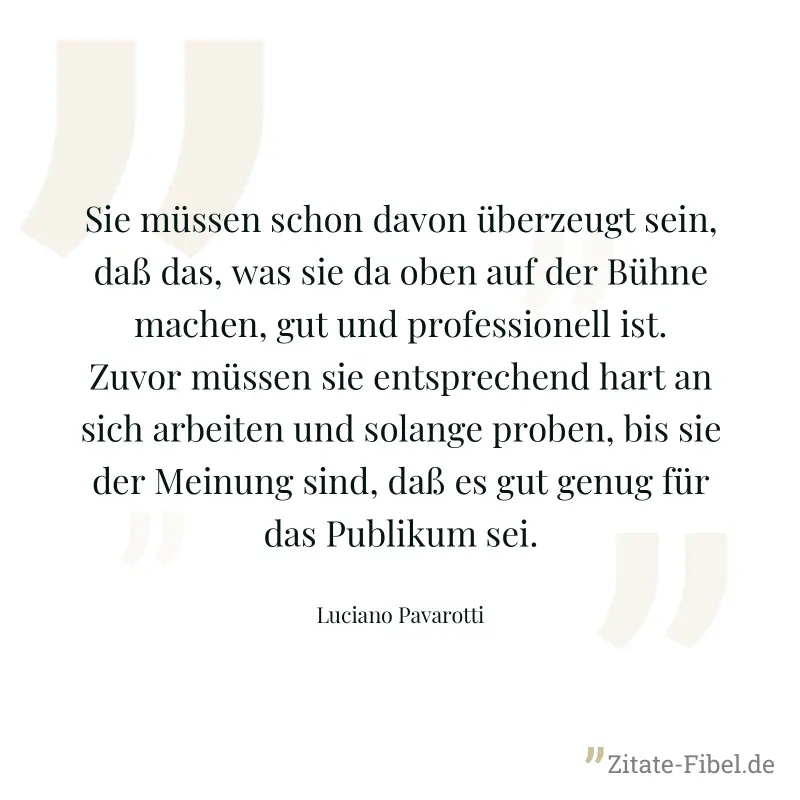 Sie müssen schon davon überzeugt sein, daß das, was sie da oben auf der Bühne machen, gut und professionell ist. Zuvor müssen sie entsprechend hart an sich arbeiten und solange proben, bis sie der Mei - Luciano Pavarotti