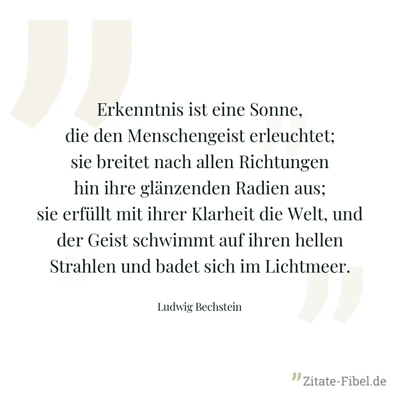 Erkenntnis ist eine Sonne, die den Menschengeist erleuchtet; sie breitet nach allen Richtungen hin ihre glänzenden Radien aus; sie erfüllt mit ihrer Klarheit die Welt, und der Geist schwimmt auf ihren - Ludwig Bechstein