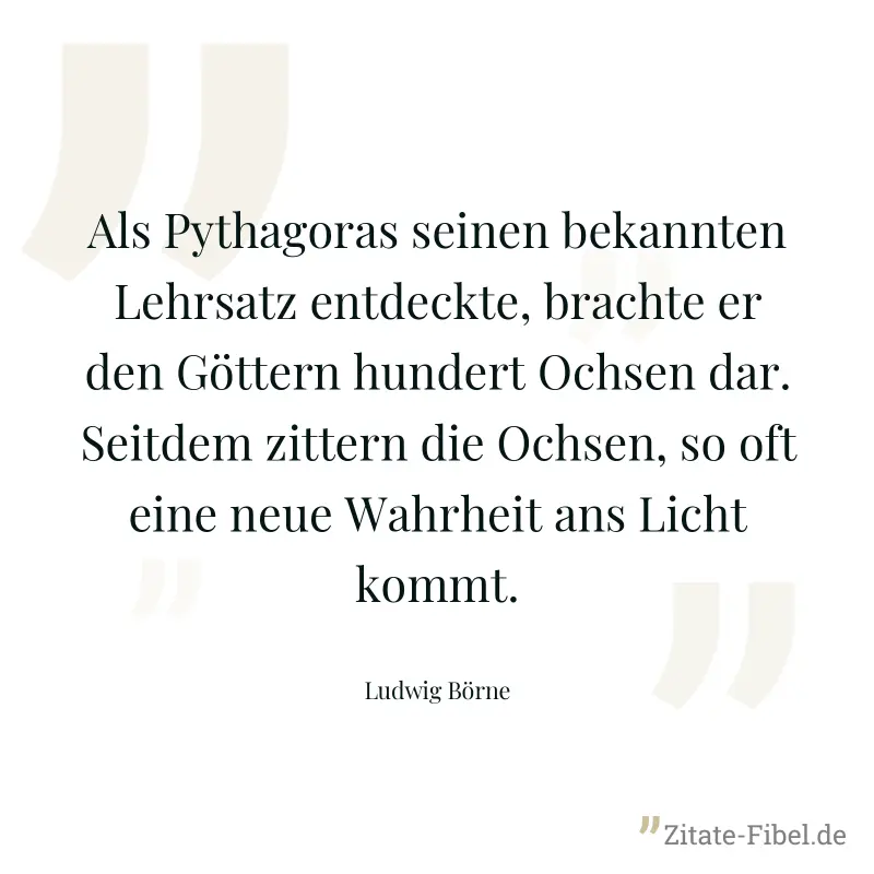 Als Pythagoras seinen bekannten Lehrsatz entdeckte, brachte er den Göttern hundert Ochsen dar. Seitdem zittern die Ochsen, so oft eine neue Wahrheit ans Licht kommt. - Ludwig Börne