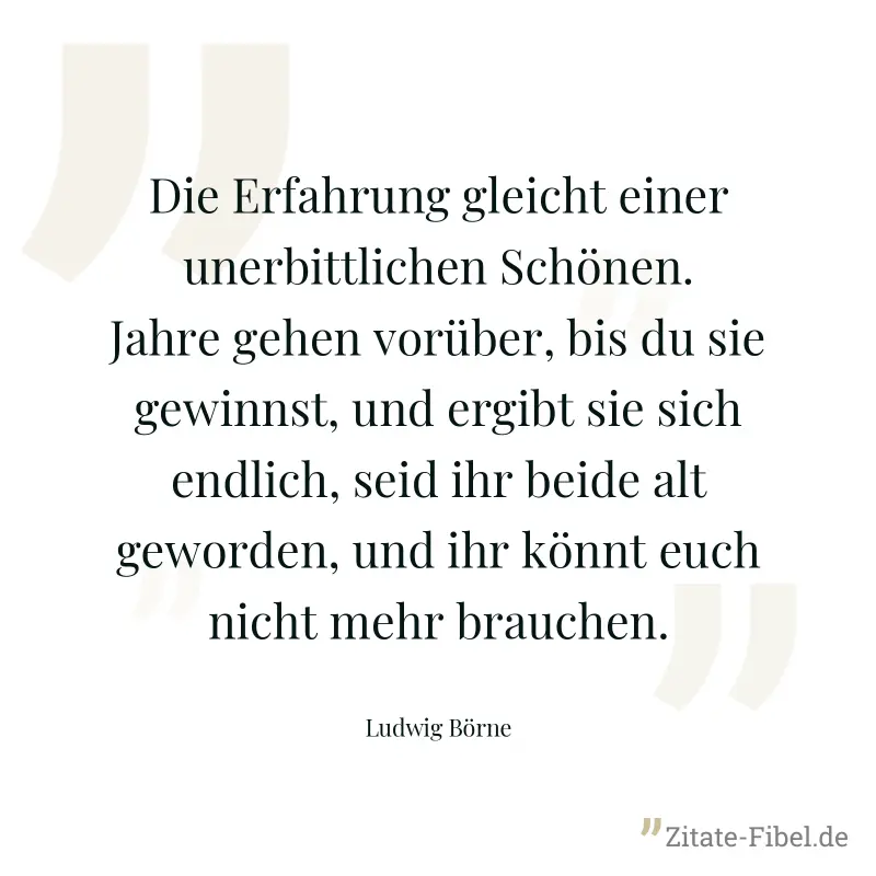 Die Erfahrung gleicht einer unerbittlichen Schönen. Jahre gehen vorüber, bis du sie gewinnst, und ergibt sie sich endlich, seid ihr beide alt geworden, und ihr könnt euch nicht mehr brauchen. - Ludwig Börne