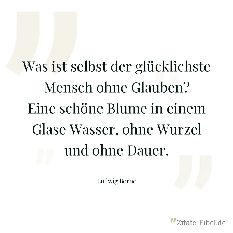 Was ist selbst der glücklichste Mensch ohne Glauben? Eine schöne Blume in einem Glase Wasser, ohne Wurzel und ohne Dauer. - Ludwig Börne