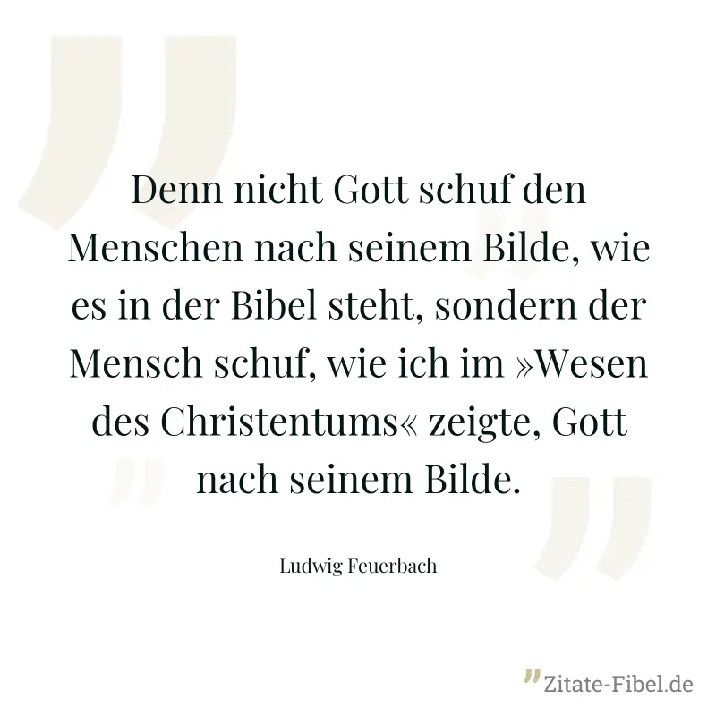 Denn nicht Gott schuf den Menschen nach seinem Bilde, wie es in der Bibel steht, sondern der Mensch schuf, wie ich im »Wesen des Christentums« zeigte, Gott nach seinem Bilde. - Ludwig Feuerbach