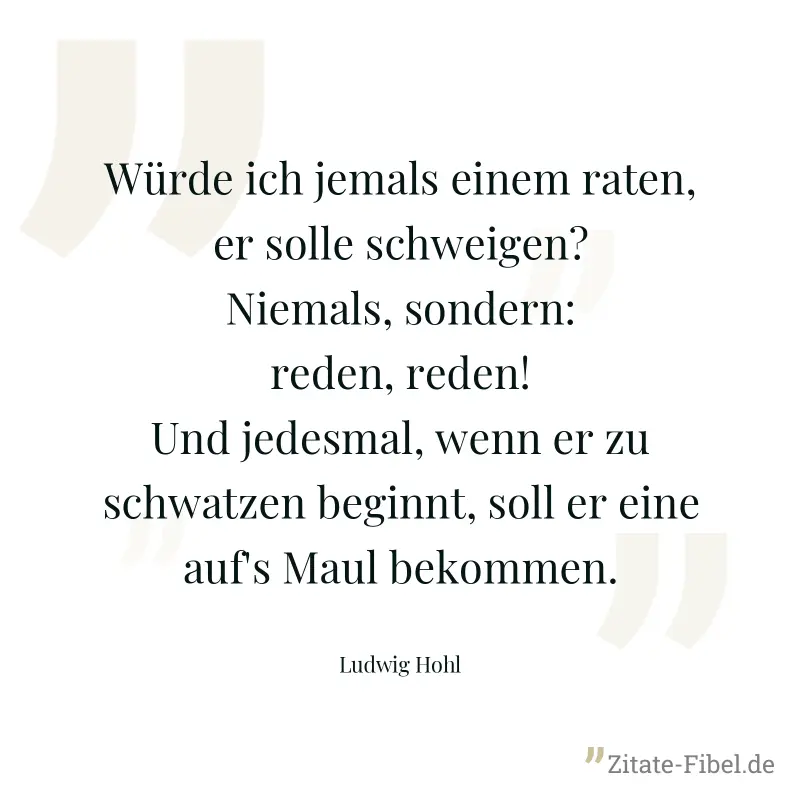 Würde ich jemals einem raten, er solle schweigen? Niemals, sondern: reden, reden! Und jedesmal, wenn er zu schwatzen beginnt, soll er eine auf's Maul bekommen. - Ludwig Hohl