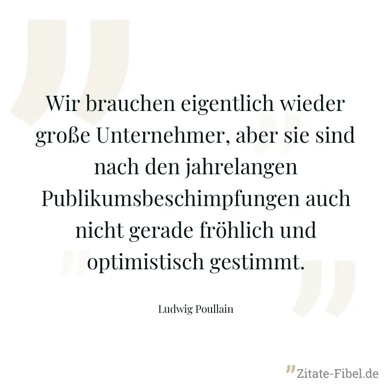 Wir brauchen eigentlich wieder große Unternehmer, aber sie sind nach den jahrelangen Publikumsbeschimpfungen auch nicht gerade fröhlich und optimistisch gestimmt. - Ludwig Poullain