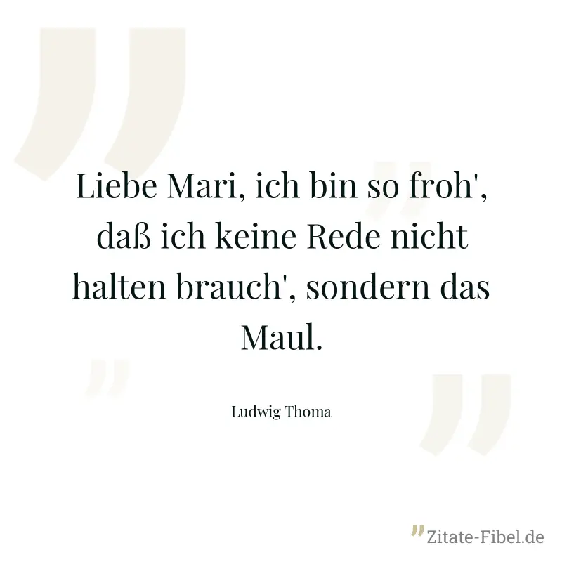 Liebe Mari, ich bin so froh', daß ich keine Rede nicht halten brauch', sondern das Maul. - Ludwig Thoma