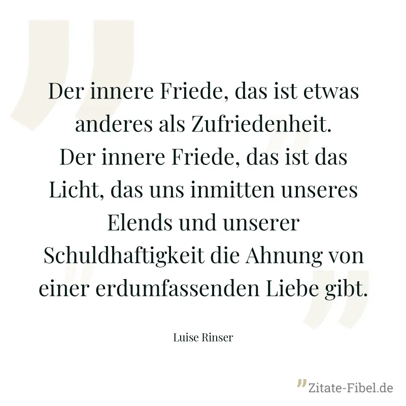 Der innere Friede, das ist etwas anderes als Zufriedenheit. Der innere Friede, das ist das Licht, das uns inmitten unseres Elends und unserer Schuldhaftigkeit die Ahnung von einer erdumfassenden Liebe - Luise Rinser