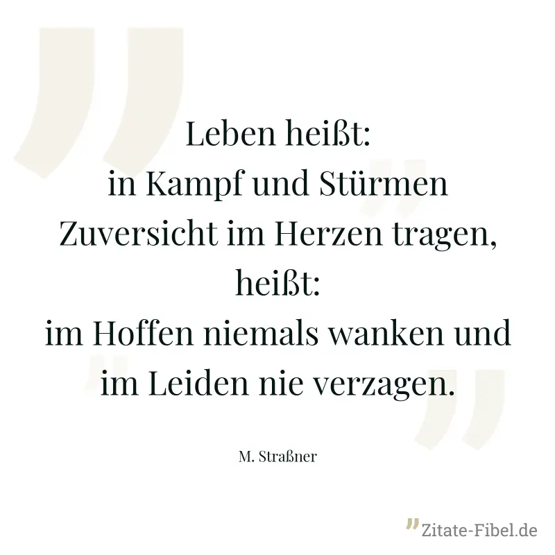 Leben heißt: in Kampf und Stürmen Zuversicht im Herzen tragen, heißt: im Hoffen niemals wanken und im Leiden nie verzagen. - M. Straßner