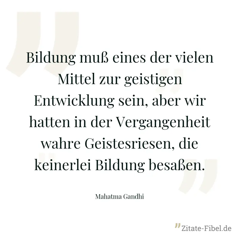 Bildung muß eines der vielen Mittel zur geistigen Entwicklung sein, aber wir hatten in der Vergangenheit wahre Geistesriesen, die keinerlei Bildung besaßen. - Mahatma Gandhi