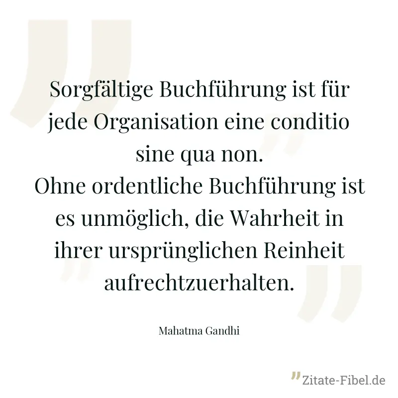 Sorgfältige Buchführung ist für jede Organisation eine conditio sine qua non. Ohne ordentliche Buchführung ist es unmöglich, die Wahrheit in ihrer ursprünglichen Reinheit aufrechtzuerhalten. - Mahatma Gandhi