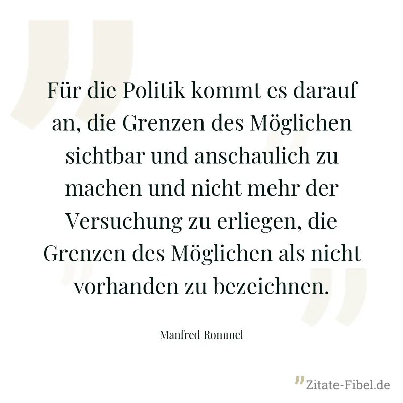 Für die Politik kommt es darauf an, die Grenzen des Möglichen sichtbar und anschaulich zu machen und nicht mehr der Versuchung zu erliegen, die Grenzen des Möglichen als nicht vorhanden zu bezeichnen. - Manfred Rommel