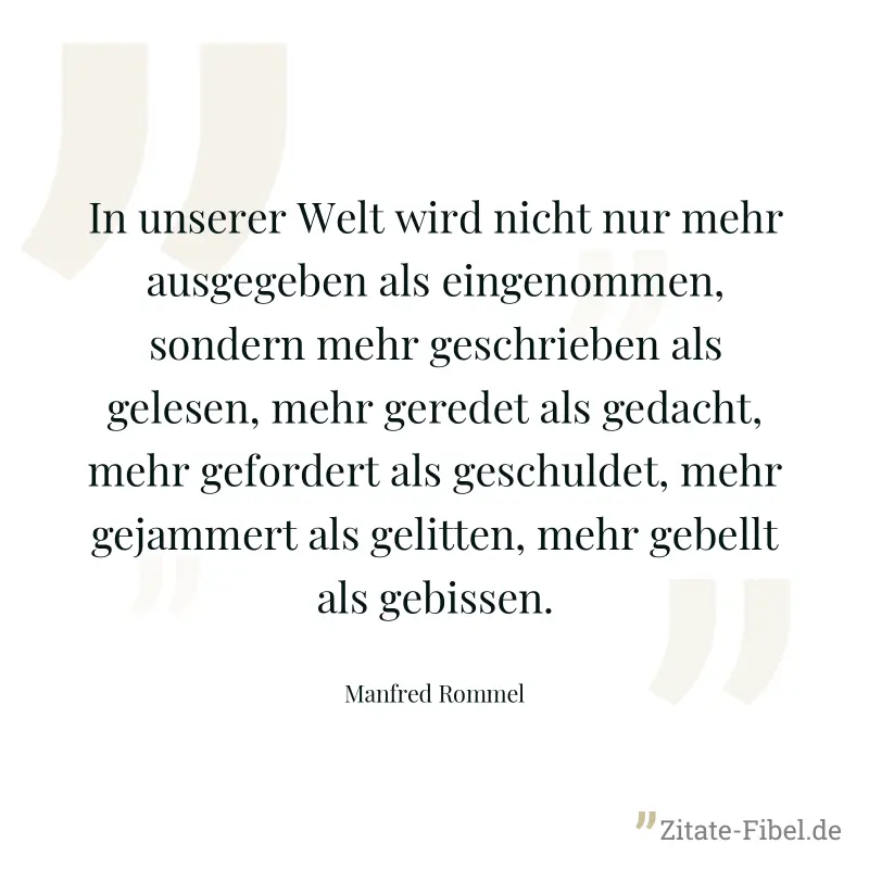 In unserer Welt wird nicht nur mehr ausgegeben als eingenommen, sondern mehr geschrieben als gelesen, mehr geredet als gedacht, mehr gefordert als geschuldet, mehr gejammert als gelitten, mehr gebellt - Manfred Rommel