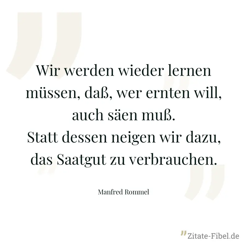 Wir werden wieder lernen müssen, daß, wer ernten will, auch säen muß. Statt dessen neigen wir dazu, das Saatgut zu verbrauchen. - Manfred Rommel