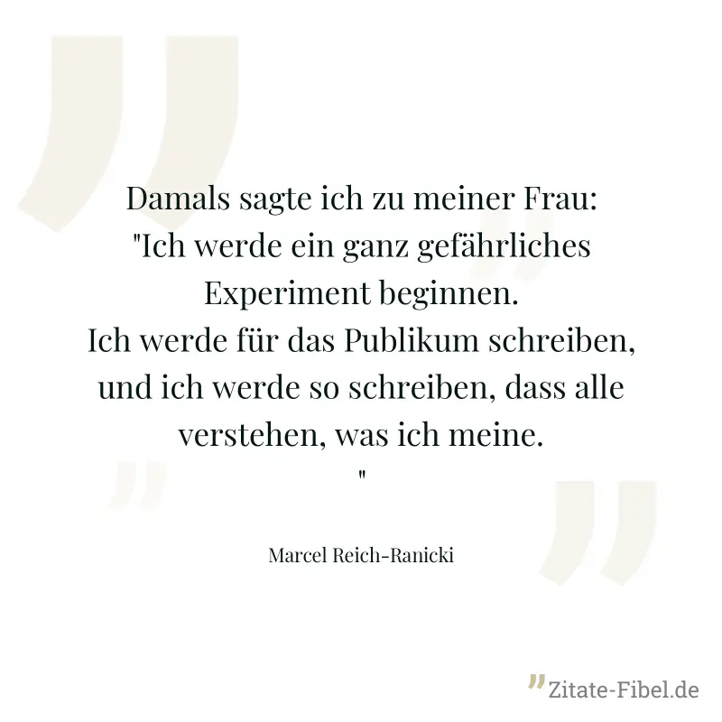 Damals sagte ich zu meiner Frau: "Ich werde ein ganz gefährliches Experiment beginnen. Ich werde für das Publikum schreiben, und ich werde so schreiben, dass alle verstehen, was ich meine." - Marcel Reich-Ranicki