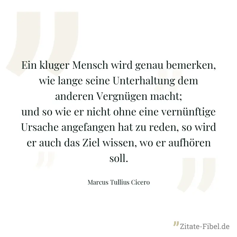 Ein kluger Mensch wird genau bemerken, wie lange seine Unterhaltung dem anderen Vergnügen macht; und so wie er nicht ohne eine vernünftige Ursache angefangen hat zu reden, so wird er auch das Ziel wis - Marcus Tullius Cicero