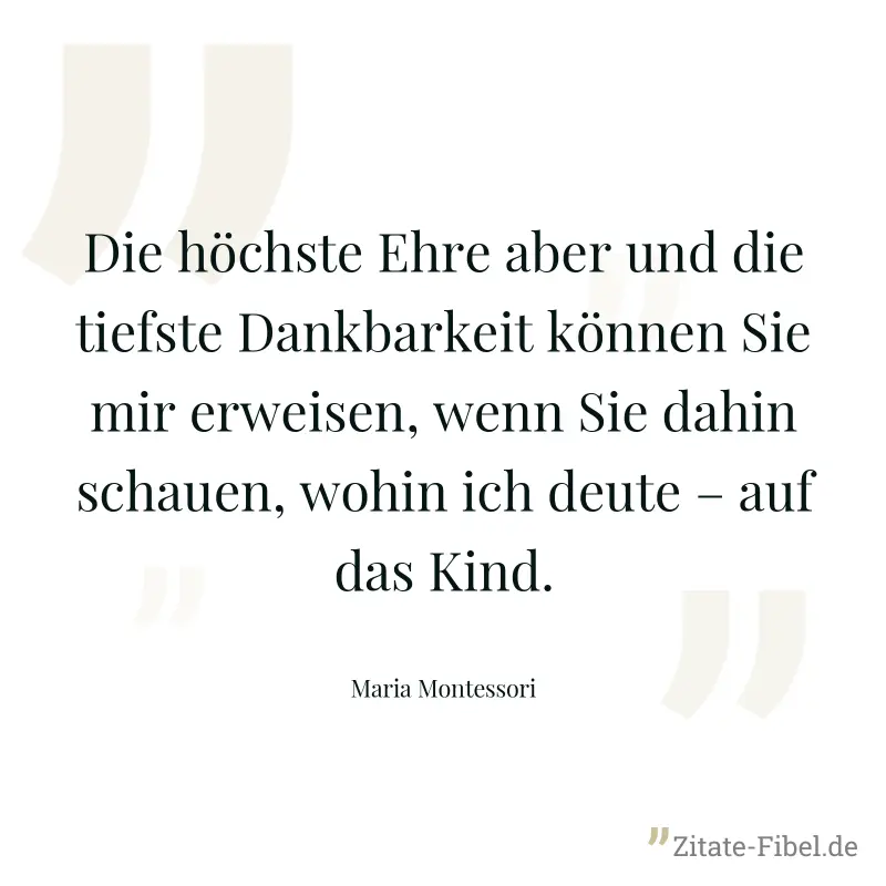Die höchste Ehre aber und die tiefste Dankbarkeit können Sie mir erweisen, wenn Sie dahin schauen, wohin ich deute – auf das Kind. - Maria Montessori