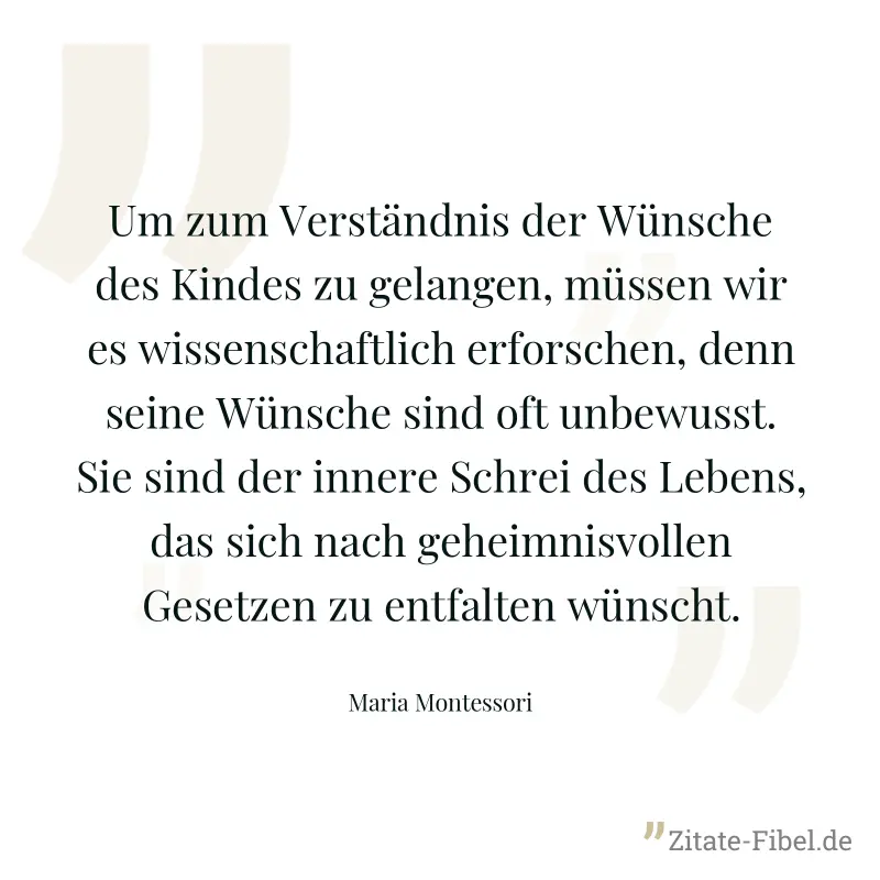 Um zum Verständnis der Wünsche des Kindes zu gelangen, müssen wir es wissenschaftlich erforschen, denn seine Wünsche sind oft unbewusst. Sie sind der innere Schrei des Lebens, das sich nach geheimnisv - Maria Montessori
