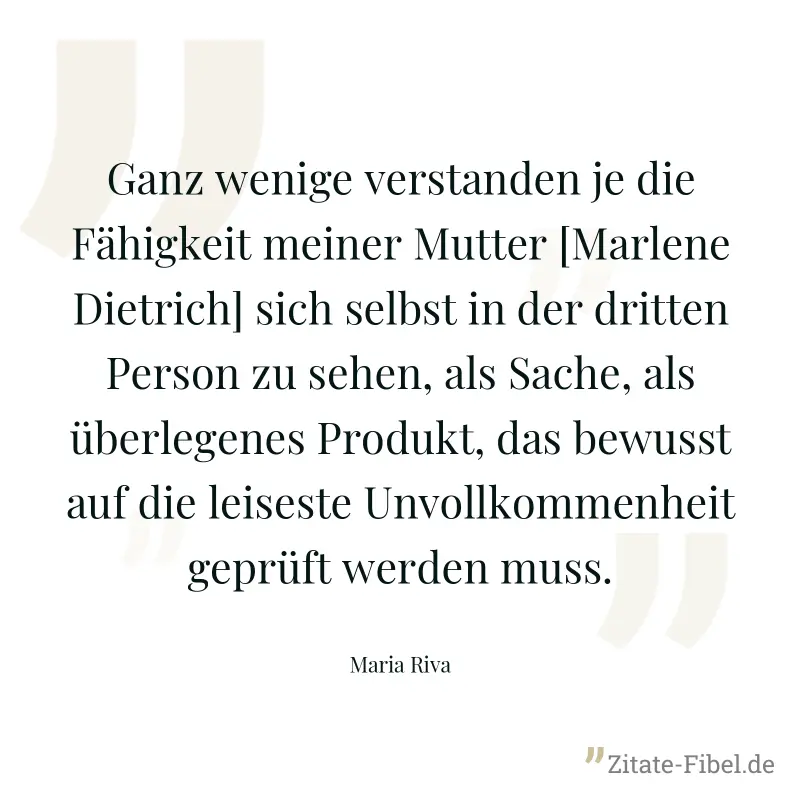 Ganz wenige verstanden je die Fähigkeit meiner Mutter [Marlene Dietrich] sich selbst in der dritten Person zu sehen, als Sache, als überlegenes Produkt, das bewusst auf die leiseste Unvollkommenheit g - Maria Riva