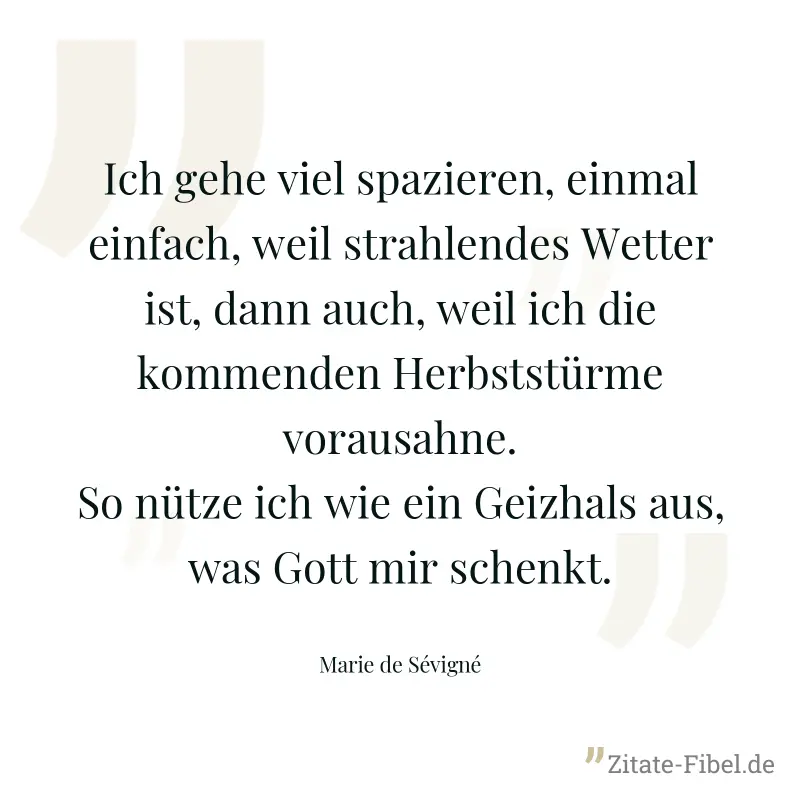 Ich gehe viel spazieren, einmal einfach, weil strahlendes Wetter ist, dann auch, weil ich die kommenden Herbststürme vorausahne. So nütze ich wie ein Geizhals aus, was Gott mir schenkt. - Marie de Sévigné