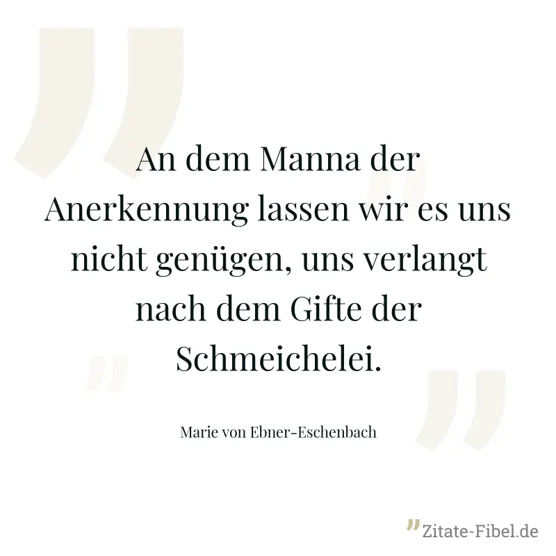 An dem Manna der Anerkennung lassen wir es uns nicht genügen, uns verlangt nach dem Gifte der Schmeichelei. - Marie von Ebner-Eschenbach