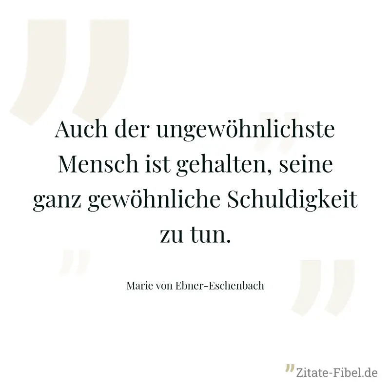 Auch der ungewöhnlichste Mensch ist gehalten, seine ganz gewöhnliche Schuldigkeit zu tun. - Marie von Ebner-Eschenbach
