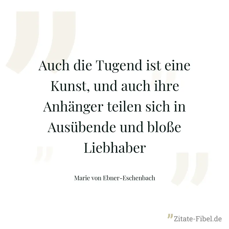 Auch die Tugend ist eine Kunst, und auch ihre Anhänger teilen sich in Ausübende und bloße Liebhaber - Marie von Ebner-Eschenbach