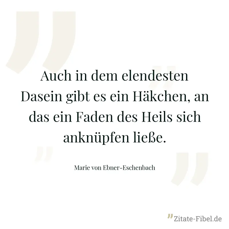 Auch in dem elendesten Dasein gibt es ein Häkchen, an das ein Faden des Heils sich anknüpfen ließe. - Marie von Ebner-Eschenbach