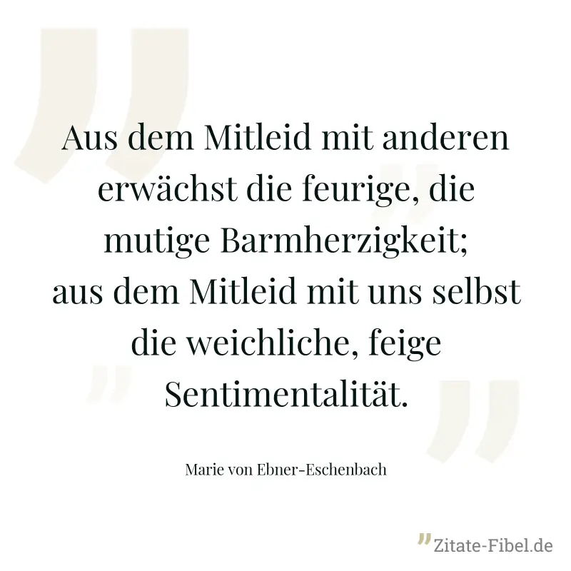 Aus dem Mitleid mit anderen erwächst die feurige, die mutige Barmherzigkeit; aus dem Mitleid mit uns selbst die weichliche, feige Sentimentalität. - Marie von Ebner-Eschenbach
