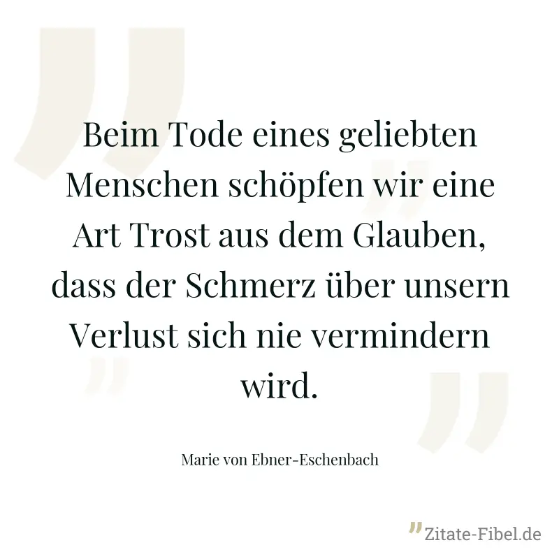 Beim Tode eines geliebten Menschen schöpfen wir eine Art Trost aus dem Glauben, dass der Schmerz über unsern Verlust sich nie vermindern wird. - Marie von Ebner-Eschenbach