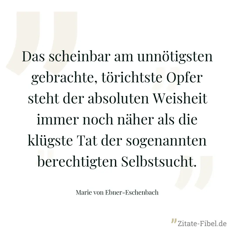 Das scheinbar am unnötigsten gebrachte, törichtste Opfer steht der absoluten Weisheit immer noch näher als die klügste Tat der sogenannten berechtigten Selbstsucht. - Marie von Ebner-Eschenbach