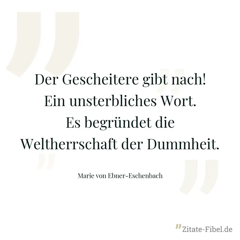 Der Gescheitere gibt nach! Ein unsterbliches Wort. Es begründet die Weltherrschaft der Dummheit. - Marie von Ebner-Eschenbach