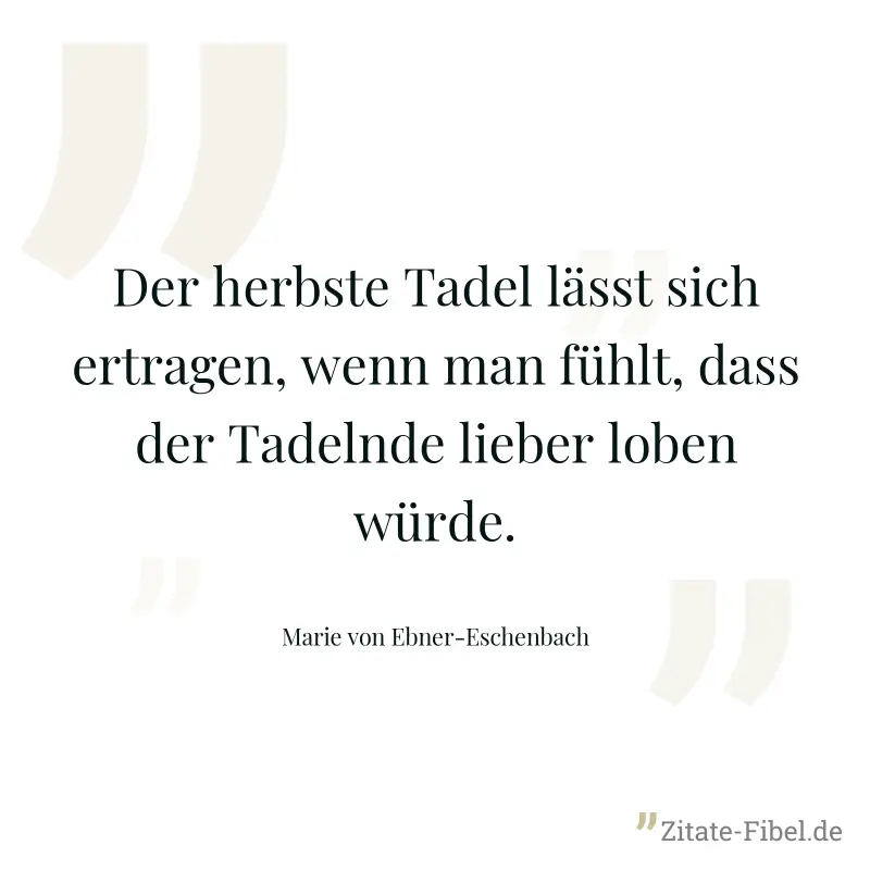 Der herbste Tadel lässt sich ertragen, wenn man fühlt, dass der Tadelnde lieber loben würde. - Marie von Ebner-Eschenbach