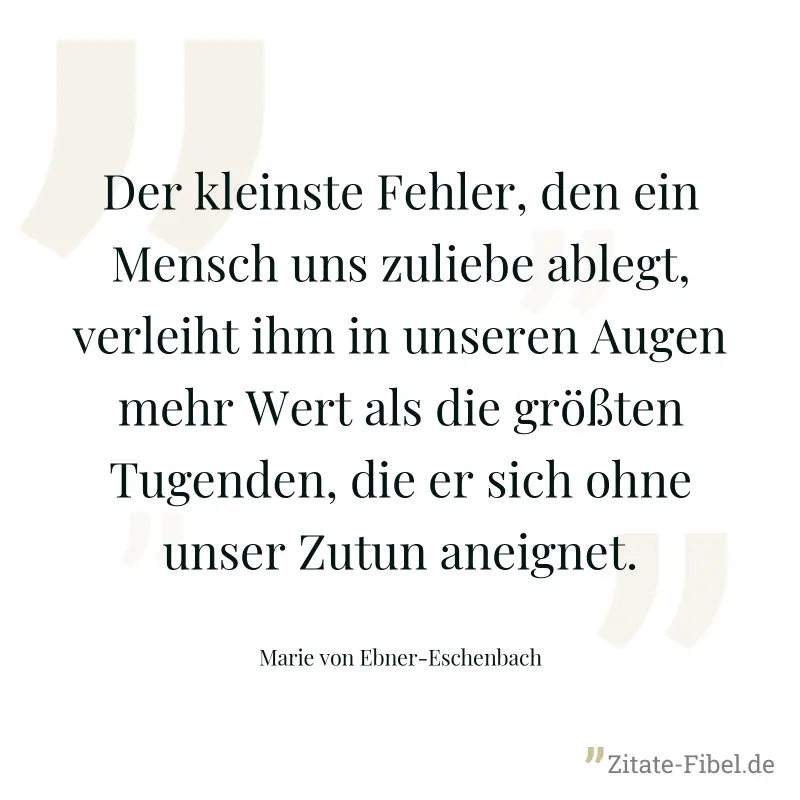 Der kleinste Fehler, den ein Mensch uns zuliebe ablegt, verleiht ihm in unseren Augen mehr Wert als die größten Tugenden, die er sich ohne unser Zutun aneignet. - Marie von Ebner-Eschenbach