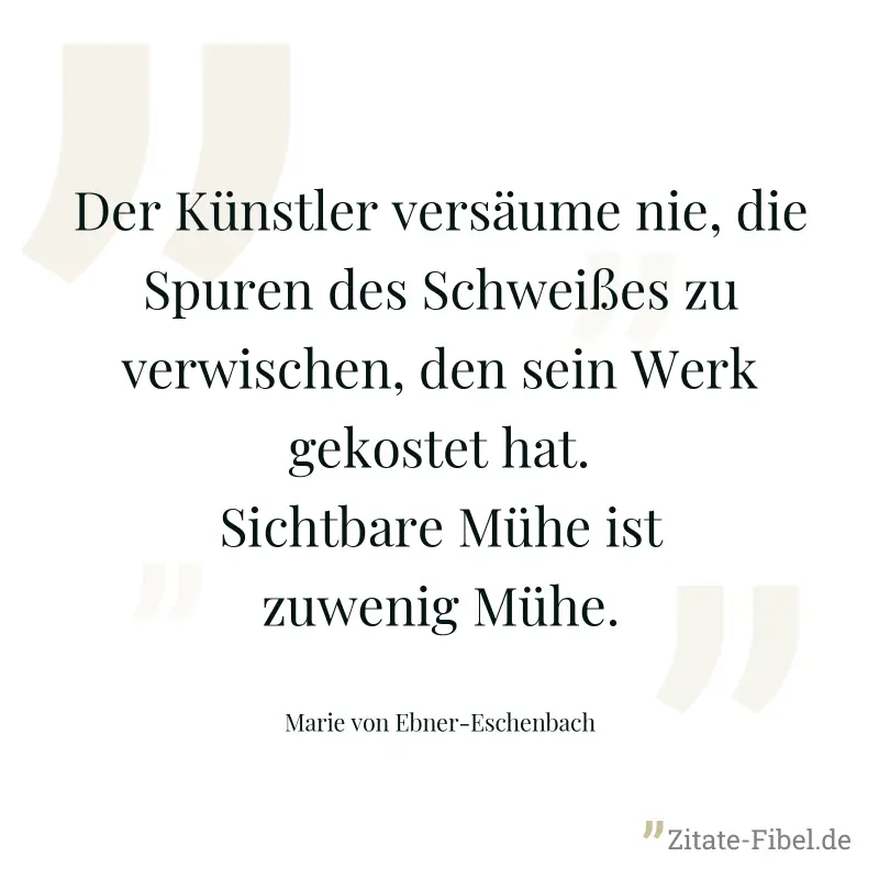 Der Künstler versäume nie, die Spuren des Schweißes zu verwischen, den sein Werk gekostet hat. Sichtbare Mühe ist zuwenig Mühe. - Marie von Ebner-Eschenbach
