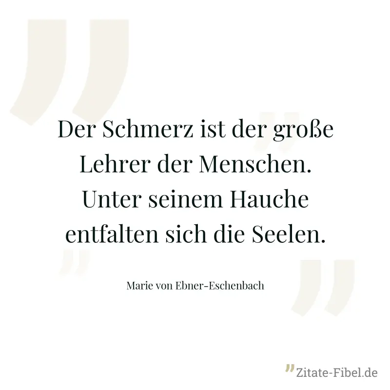 Der Schmerz ist der große Lehrer der Menschen. Unter seinem Hauche entfalten sich die Seelen. - Marie von Ebner-Eschenbach
