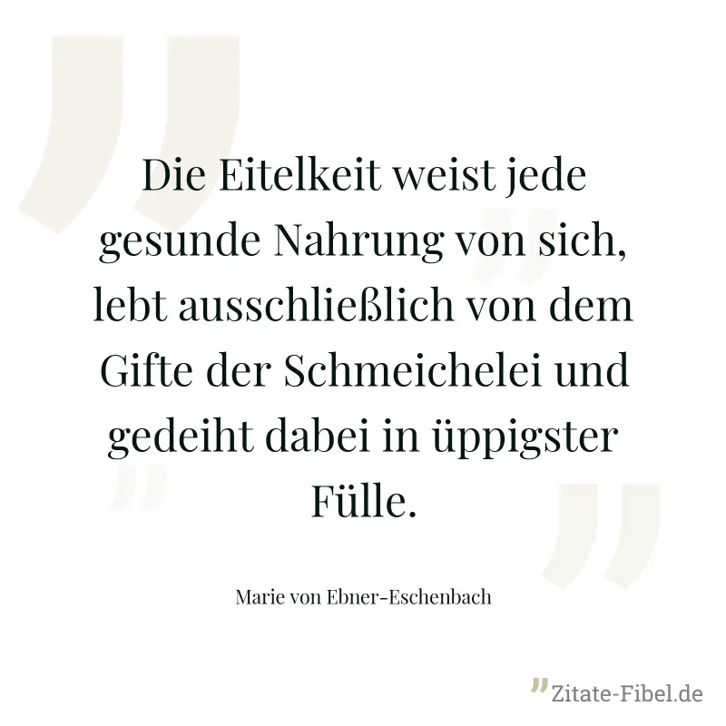 Die Eitelkeit weist jede gesunde Nahrung von sich, lebt ausschließlich von dem Gifte der Schmeichelei und gedeiht dabei in üppigster Fülle. - Marie von Ebner-Eschenbach
