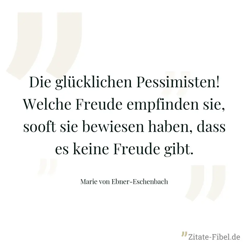Die glücklichen Pessimisten! Welche Freude empfinden sie, sooft sie bewiesen haben, dass es keine Freude gibt. - Marie von Ebner-Eschenbach