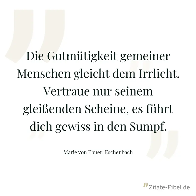 Die Gutmütigkeit gemeiner Menschen gleicht dem Irrlicht. Vertraue nur seinem gleißenden Scheine, es führt dich gewiss in den Sumpf. - Marie von Ebner-Eschenbach