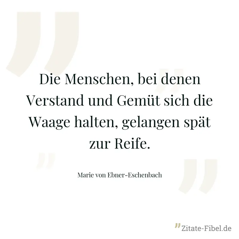 Die Menschen, bei denen Verstand und Gemüt sich die Waage halten, gelangen spät zur Reife. - Marie von Ebner-Eschenbach