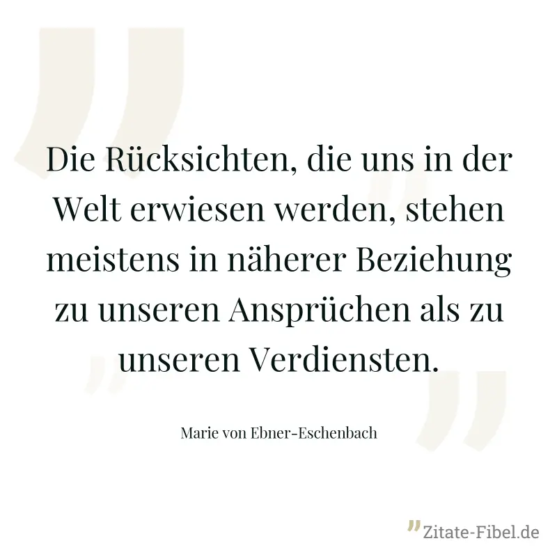 Die Rücksichten, die uns in der Welt erwiesen werden, stehen meistens in näherer Beziehung zu unseren Ansprüchen als zu unseren Verdiensten. - Marie von Ebner-Eschenbach