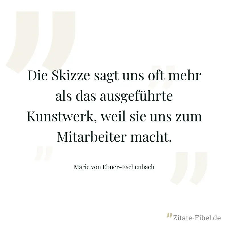 Die Skizze sagt uns oft mehr als das ausgeführte Kunstwerk, weil sie uns zum Mitarbeiter macht. - Marie von Ebner-Eschenbach