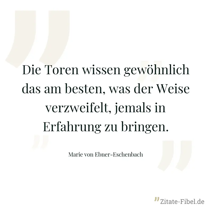 Die Toren wissen gewöhnlich das am besten, was der Weise verzweifelt, jemals in Erfahrung zu bringen. - Marie von Ebner-Eschenbach
