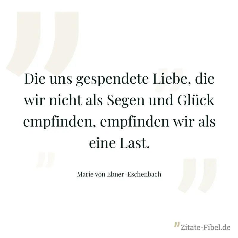 Die uns gespendete Liebe, die wir nicht als Segen und Glück empfinden, empfinden wir als eine Last. - Marie von Ebner-Eschenbach