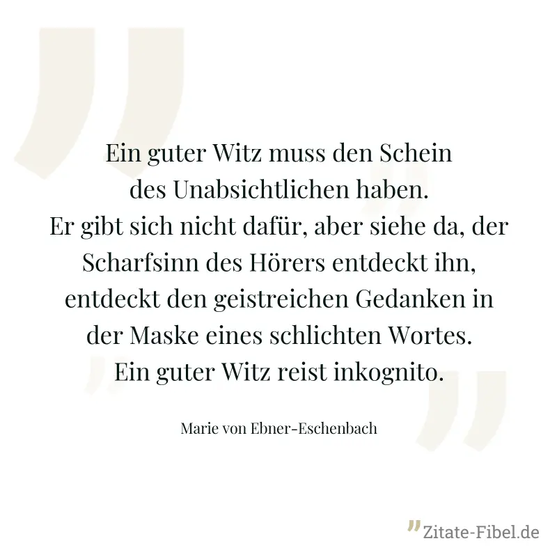 Ein guter Witz muss den Schein des Unabsichtlichen haben. Er gibt sich nicht dafür, aber siehe da, der Scharfsinn des Hörers entdeckt ihn, entdeckt den geistreichen Gedanken in der Maske eines schlich - Marie von Ebner-Eschenbach