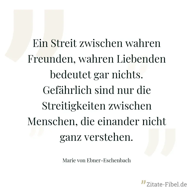 Ein Streit zwischen wahren Freunden, wahren Liebenden bedeutet gar nichts. Gefährlich sind nur die Streitigkeiten zwischen Menschen, die einander nicht ganz verstehen. - Marie von Ebner-Eschenbach