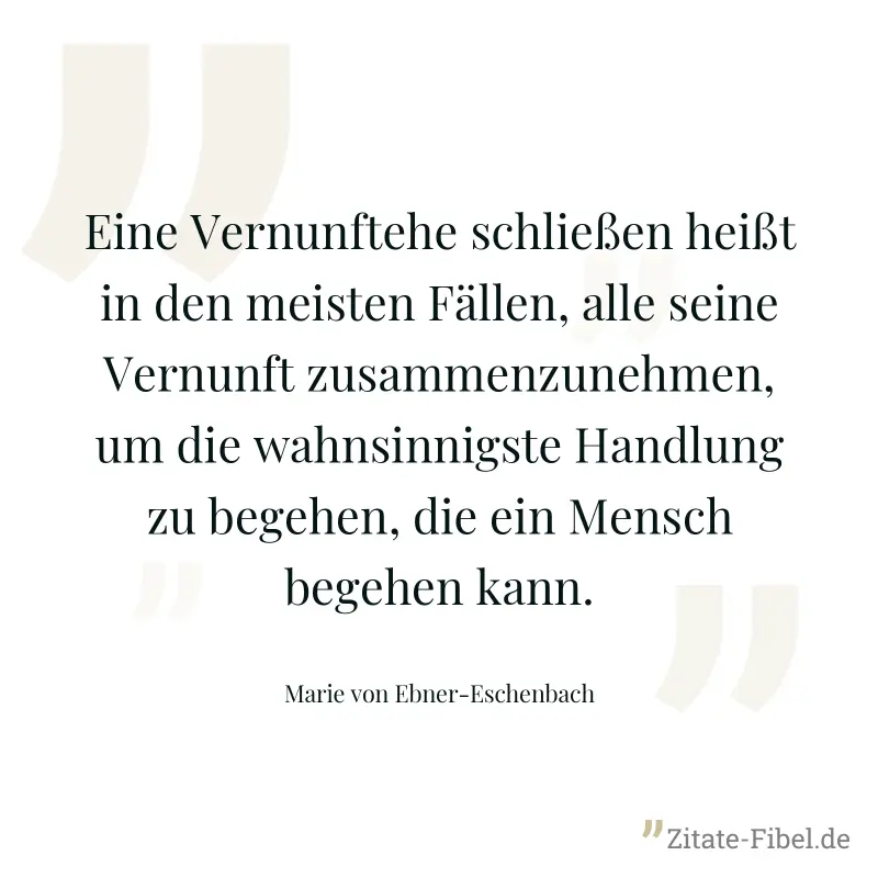 Eine Vernunftehe schließen heißt in den meisten Fällen, alle seine Vernunft zusammenzunehmen, um die wahnsinnigste Handlung zu begehen, die ein Mensch begehen kann. - Marie von Ebner-Eschenbach