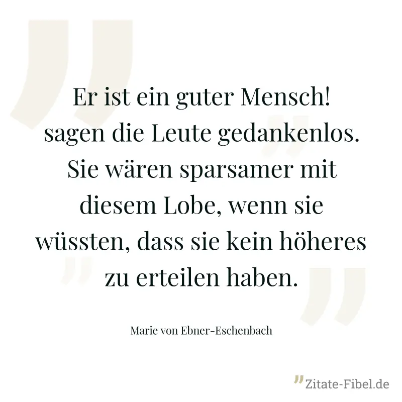 Er ist ein guter Mensch! sagen die Leute gedankenlos. Sie wären sparsamer mit diesem Lobe, wenn sie wüssten, dass sie kein höheres zu erteilen haben. - Marie von Ebner-Eschenbach